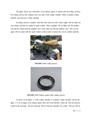 16 | P a g e
The figure above was a flowchart of an exhaust gasket. It started with the coiling process.
For coiling process the company have two type of the coiling machine which is manual coiling
machine and semi-auto coiling machine.
In coiling process a stainless steel that have been cut with a fixed length will be coiled for
one rotation and then be sealed by spark welded. Then a graphite will be filled into the stainless
coil and the rotated until the graphite have been coiled up with the stainless steel. The coil one
again will be sealed with the spark welded at three point to ensure the coil are welded perfectly
FIGURE 2.14: Coiled process
FIGURE 2.15: Exhaust gasket after coiling process
As shown in the figure 2.14 the coiling machine is a manual coiling machine and for the
figure 2.15 is an image of an exhaust gasket after have been finished coiled up. The next process
would be tip removing. The tip removing will be removed manually by a cutter. This job will be
 