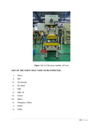 20 | P a g e
Figure 3.1: Li Chin press machine (45 ton)
LIST OF THE PARTS THAT NEED TO BE INSPECTED:
i. Motor
ii. Belt
iii. Air pressure
iv. Fly wheel
v. Slide
vi. Slide oil
vii. Grease
viii. Button
ix. Emergency button
x. Sensor
xi. Safety
 