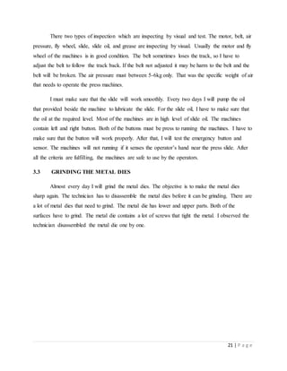21 | P a g e
There two types of inspection which are inspecting by visual and test. The motor, belt, air
pressure, fly wheel, slide, slide oil, and grease are inspecting by visual. Usually the motor and fly
wheel of the machines is in good condition. The belt sometimes loses the track, so I have to
adjust the belt to follow the track back. If the belt not adjusted it may be harm to the belt and the
belt will be broken. The air pressure must between 5-6kg only. That was the specific weight of air
that needs to operate the press machines.
I must make sure that the slide will work smoothly. Every two days I will pump the oil
that provided beside the machine to lubricate the slide. For the slide oil, I have to make sure that
the oil at the required level. Most of the machines are in high level of slide oil. The machines
contain left and right button. Both of the buttons must be press to running the machines. I have to
make sure that the button will work properly. After that, I will test the emergency button and
sensor. The machines will not running if it senses the operator’s hand near the press slide. After
all the criteria are fulfilling, the machines are safe to use by the operators.
3.3 GRINDING THE METAL DIES
Almost every day I will grind the metal dies. The objective is to make the metal dies
sharp again. The technician has to disassemble the metal dies before it can be grinding. There are
a lot of metal dies that need to grind. The metal die has lower and upper parts. Both of the
surfaces have to grind. The metal die contains a lot of screws that tight the metal. I observed the
technician disassembled the metal die one by one.
 
