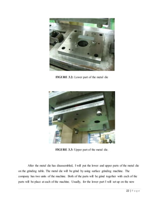 22 | P a g e
FIGURE 3.2: Lower part of the metal die
FIGURE 3.3: Upper part of the metal die.
After the metal die has disassembled, I will put the lower and upper parts of the metal die
on the grinding table. The metal die will be grind by using surface grinding machine. The
company has two units of the machine. Both of the parts will be grind together with each of the
parts will be place at each of the machine. Usually, for the lower part I will set up on the new
 