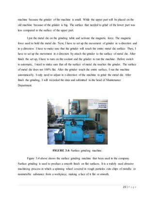23 | P a g e
machine because the grinder of the machine is small. While the upper part will be placed on the
old machine because of the grinder is big. The surface that needed to grind of the lower part was
less compared to the surface of the upper part.
I put the metal die on the grinding table and activate the magnetic force. The magnetic
force used to hold the metal die. Next, I have to set up the movement of grinder in x-direction and
in y-direction. I have to make sure that the grinder will touch the entire metal die surface. Then, I
have to set up the movement in z-direction by attach the grinder to the surface of metal die. After
finish the set up, I have to turn on the coolant and the grinder to run the machine. Before switch
to automatic, I need to make sure that all the surface of metal die touches the grinder. The surface
of metal die does not 100% flat. After the grinder touch the entire surface, I run the machine
automatically. I only need to adjust in z-direction of the machine to grind the metal die. After
finish the grinding, I will recorded the data and submitted to the head of Maintenance
Department.
FIGURE 3.4: Surface grinding machine.
Figure 3.4 above shows the surface grinding machine that been used in the company.
Surface grinding is used to produce a smooth finish on flat surfaces. It is a widely used abrasive
machining process in which a spinning wheel covered in rough particles cuts chips of metallic or
nonmetallic substance from a workpiece, making a face of it flat or smooth.
 
