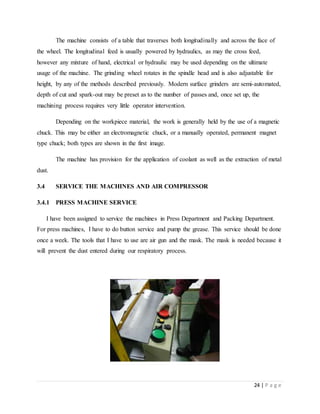 24 | P a g e
The machine consists of a table that traverses both longitudinally and across the face of
the wheel. The longitudinal feed is usually powered by hydraulics, as may the cross feed,
however any mixture of hand, electrical or hydraulic may be used depending on the ultimate
usage of the machine. The grinding wheel rotates in the spindle head and is also adjustable for
height, by any of the methods described previously. Modern surface grinders are semi-automated,
depth of cut and spark-out may be preset as to the number of passes and, once set up, the
machining process requires very little operator intervention.
Depending on the workpiece material, the work is generally held by the use of a magnetic
chuck. This may be either an electromagnetic chuck, or a manually operated, permanent magnet
type chuck; both types are shown in the first image.
The machine has provision for the application of coolant as well as the extraction of metal
dust.
3.4 SERVICE THE MACHINES AND AIR COMPRESSOR
3.4.1 PRESS MACHINE SERVICE
I have been assigned to service the machines in Press Department and Packing Department.
For press machines, I have to do button service and pump the grease. This service should be done
once a week. The tools that I have to use are air gun and the mask. The mask is needed because it
will prevent the dust entered during our respiratory process.
 