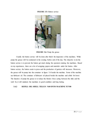 25 | P a g e
FIGURE 3.5: Button service
FIGURE 3.6: Pump the grease
Usually the button service will be done after finish the inspection of the machines. While
pump the grease will be conducted in the evening before end of the day. The objective to do the
button service is to prevent the button get stuck during the operators running the machines. Based
on my experiences, there are a lot of scrapping papers and materials under the button. After
button service, the button easier to press and the production of gaskets will increases. Moreover,
the grease will be pump into the container in figure 3.6 beside the machine. Some of the machine
use lubricant oil. The container of lubricant oil placed beside the machine and a little bit lower.
The function of pump the grease is to reduce the friction force acting between the slide and the
wall. So, it will maintain the machines in good condition and long lasting.
3.4.2 REFILL OIL SHELL TELLUS V68 ONTO MACHINE TCV80
 