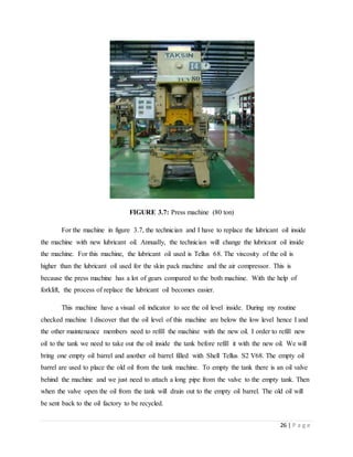 26 | P a g e
FIGURE 3.7: Press machine (80 ton)
For the machine in figure 3.7, the technician and I have to replace the lubricant oil inside
the machine with new lubricant oil. Annually, the technician will change the lubricant oil inside
the machine. For this machine, the lubricant oil used is Tellus 68. The viscosity of the oil is
higher than the lubricant oil used for the skin pack machine and the air compressor. This is
because the press machine has a lot of gears compared to the both machine. With the help of
forklift, the process of replace the lubricant oil becomes easier.
This machine have a visual oil indicator to see the oil level inside. During my routine
checked machine I discover that the oil level of this machine are below the low level hence I and
the other maintenance members need to refill the machine with the new oil. I order to refill new
oil to the tank we need to take out the oil inside the tank before refill it with the new oil. We will
bring one empty oil barrel and another oil barrel filled with Shell Tellus S2 V68. The empty oil
barrel are used to place the old oil from the tank machine. To empty the tank there is an oil valve
behind the machine and we just need to attach a long pipe from the valve to the empty tank. Then
when the valve open the oil from the tank will drain out to the empty oil barrel. The old oil will
be sent back to the oil factory to be recycled.
 