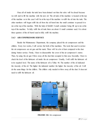 27 | P a g e
Once all oil inside the tank have been drained out then the valve will be closed because
we will start to fill the machine with the new oil. The oil tank of the machine is located at the top
of the machine so in this case I will be at the top of the machine to refill the oil into the tank. The
other members will began refill the oil from the oil barrel into the small container to passed it to
me at the top of the machine. With the help of forklift 4 small container being lift up to me at the
top of the machine. To fully refill the oil tank there are about 11 small container used. It is about
three quarters of the oil barrel used to fully refill the machine.
3.4.3 AIR COMPRESSOR SERVICE
Beside the Maintenance Department, the company placed the air compressors and the
chillers. Every two weeks, I will service the both of the machines. The tools that used to service
the air compressors are air gun and the mask. There will be a lot of dust compared to the dust
during button service. Firstly, I have to disassemble the cover of the air compressor’s motor.
Then, by using the air gun I blow away all the dust that occupied in that area. Secondly, I have to
check the level of the lubricant oil inside the air compressor. Usually, I will refill the lubricant oil
to its required level. The name of the lubricant oil is Tellus 46. The number of the oil indicated
the viscosity of the oil. The higher the indicated number the higher the viscosity of the oil. I will
do the same things for the chillers. The chillers only needed to blow away all the dust. It does not
need to refill the lubricant oil.
FIGURE 3.8: Air compressor
 