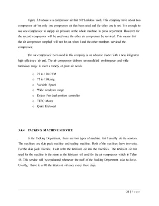 28 | P a g e
Figure 3.8 above is a compressor air that NP Leakless used. This company have about two
compressor air but only one compressor air that been used and the other one is not. It is enough to
use one compressor to supply air pressure at the whole machine in press department However for
the second compressor will be used once the other air compressor be serviced. This means that
the air compressor supplied will not be cut when I and the other members serviced the
compressor.
The air compressor been used in this company is an advance model with a new integrated,
high efficiency air end. The air compressor delivers un-paralleled performance and wide
turndown range to meet a variety of plant air needs.
o 27 to 128 CFM
o 75 to 190 psig
o Variable Speed
o Wide turndown range
o Delcos Pro dual position controller
o TEFC Motor
o Quiet Enclosed
3.4.4 PACKING MACHINE SERVICE
In the Packing Department, there are two types of machine that I usually do the services.
The machines are skin pack machine and sealing machine. Both of the machines have two units.
For the skin pack machine, I will refill the lubricant oil into the machines. The lubricant oil that
used for the machine is the same as the lubricant oil used for the air compressor which is Tellus
46. This service will be conducted whenever the staff of the Packing Department asks to do so.
Usually, I have to refill the lubricant oil once every three days.
 