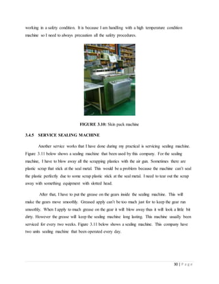 30 | P a g e
working in a safety condition. It is because I am handling with a high temperature condition
machine so I need to always precaution all the safety procedures.
FIGURE 3.10: Skin pack machine
3.4.5 SERVICE SEALING MACHINE
Another service works that I have done during my practical is servicing sealing machine.
Figure 3.11 below shows a sealing machine that been used by this company. For the sealing
machine, I have to blow away all the scrapping plastics with the air gun. Sometimes there are
plastic scrap that stick at the seal metal. This would be a problem because the machine can’t seal
the plastic perfectly due to some scrap plastic stick at the seal metal. I need to tear out the scrap
away with something equipment with slotted head.
After that, I have to put the grease on the gears inside the sealing machine. This will
make the gears move smoothly. Greased apply can’t be too much just for to keep the gear run
smoothly. When I apply to much grease on the gear it will blow away thus it will look a little bit
dirty. However the grease will keep the sealing machine long lasting. This machine usually been
serviced for every two weeks. Figure 3.11 below shows a sealing machine. This company have
two units sealing machine that been operated every day.
 