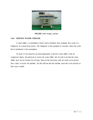 31 | P a g e
FIGURE 3.11: Sealing machine
3.4.6 SERVICE WATER CHILLER
A water chiller is a mechanical device used to facilitate heat exchange from water to a
refrigerant in a closed loop system. The refrigerant is then pumped to a location where the waste
heat is transferred to the atmosphere.
At week 2 I was asked by my head department to look for water chiller at the air
compressor places. He asked me to service the water chiller also he said to me that the water
chiller have not be serviced for too long. Since he has been busy with his works so he doesn’t
have a time to service the machine. He also told me that the machine need also to be serviced at
least once a month.
 