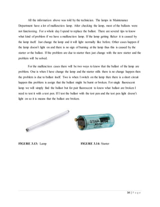 34 | P a g e
All the information above was told by the technician. The lamps in Maintenance
Department have a lot of malfunction lamp. After checking the lamp, most of the ballasts were
not functioning. For a whole day I spend to replace the ballast. There are several tips to know
what kind of problem if we have a malfunction lamp. If the lamp getting flicker it is caused by
the lamp itself. Just change the lamp and it will light normally like before. Other cases happen if
the lamp doesn’t light on and there is no sign of burning at the lamp thus this is caused by the
starter or the ballast. If the problem are due to starter then just change with the new starter and the
problem will be solved.
For the malfunction cases there will be two ways to know that the ballast of the lamp are
problem. One is when I have change the lamp and the starter stills there is no change happen then
the problem is due to ballast itself. Two is when I switch on the lamp then there is a short circuit
happen this problem is assign that the ballast might be burnt or broken. For single fluorescent
lamp we will simply find the ballast but for pair fluorescent to know what ballast are broken I
need to test it with a test pen. If I test the ballast with the test pen and the test pen light doesn’t
light on so it is means that the ballast are broken.
FIGURE 3.13: Lamp FIGURE 3.14: Starter
 