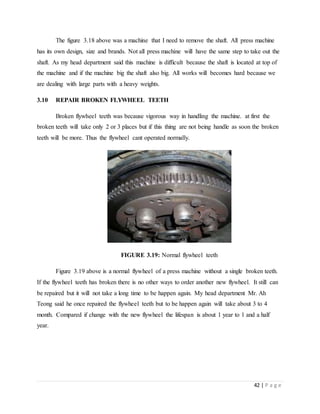 42 | P a g e
The figure 3.18 above was a machine that I need to remove the shaft. All press machine
has its own design, size and brands. Not all press machine will have the same step to take out the
shaft. As my head department said this machine is difficult because the shaft is located at top of
the machine and if the machine big the shaft also big. All works will becomes hard because we
are dealing with large parts with a heavy weights.
3.10 REPAIR BROKEN FLYWHEEL TEETH
Broken flywheel teeth was because vigorous way in handling the machine. at first the
broken teeth will take only 2 or 3 places but if this thing are not being handle as soon the broken
teeth will be more. Thus the flywheel cant operated normally.
FIGURE 3.19: Normal flywheel teeth
Figure 3.19 above is a normal flywheel of a press machine without a single broken teeth.
If the flywheel teeth has broken there is no other ways to order another new flywheel. It still can
be repaired but it will not take a long time to be happen again. My head department Mr. Ah
Teong said he once repaired the flywheel teeth but to be happen again will take about 3 to 4
month. Compared if change with the new flywheel the lifespan is about 1 year to 1 and a half
year.
 