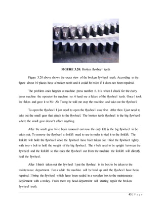 43 | P a g e
FIGURE 3.20: Broken flywheel teeth
Figure 3.20 above shows the exact view of the broken flywheel teeth. According to the
figure about 10 places have a broken teeth and it could be more if it does not been repaired.
The problem once happen at machine press number 6. It is when I check for the every
press machine the operator for machine no. 6 hand me a flakes of the flywheel teeth. Once I took
the flakes and gave it to Mr. Ah Teong he told me stop the machine and take out the flywheel.
To open the flywheel I just need to open the flywheel case first. After then I just need to
take out the small gear that attach to the flywheel. The broken teeth flywheel is the big flywheel
where the small gear doesn’t effect anything.
After the small gear have been removed out now the only left is the big flywheel to be
taken out. To remove the flywheel a forklift need to use in order to tied it to the forklift. The
forklift will hold the flywheel once the flywheel have been taken out. I tied the flywheel tightly
with two v belt to hold the weight of the big flywheel. The v belt need to be uptight between the
flywheel and the forklift so that once the flywheel out from the machine the forklift will directly
hold the flywheel.
After I finish taken out the flywheel I put the flywheel in its box to be taken to the
maintenance department. For a while the machine will be hold up until the flywheel have been
repaired. I bring the flywheel which have been sealed in a wooden box to the maintenance
department with a trolley. From there my head department will starting repair the broken
flywheel teeth.
 