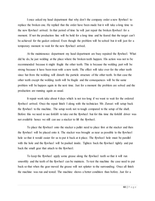 44 | P a g e
I once asked my head department that why don’t the company order a new flywheel to
replace the broken one. He replied that the order have been made but it will take a long time to
the new flywheel arrived. In that period of time he will just repair the broken flywheel for a
moment. If not the production line will be hold for a long time and he feared that the target can’t
be achieved for the gasket ordered. Even though the problem will be solved but it will just for a
temporary moment to wait for the new flywheel arrived.
At the maintenance department my head department are busy repaired the flywheel. What
did he do, he just welding at the place where the broken teeth happen. His action was not to be
recommended because it might fragile the other teeth. This is because the welding part will be
strong because it have been treat with a new teeth. The effect will take over for the other teeth
since hat from the welding will disturb the particle structure of the other teeth. In that case the
other teeth except the welding teeth will be fragile and the consequences will be the same
problem will be happen again in the next time. Just for a moment the problem are solved and the
production are running again as usual.
It repair work take about 4 days which is not too long if we want to wait for the ordered
flywheel arrived. Once the repair finish I along with the technician Mr. Zuwari will setup back
the flywheel to the machine. The setup work not to tough compared to the setup of the shaft.
Before this we need to use forklift to take out the flywheel but for this time the forklift driver was
not available hence we still can use a stacker to lift the flywheel.
To place the flywheel onto the stacker a pallet need to place first at the stacker and then
the flywheel will be placed onto it. The stacker was brought as near as possible to the flywheel
hole so that it would easier for us to put it back at it place. The flywheel hole must be parallel
with the hole and the flywheel will be pushed inside. Tighten back the flywheel tightly and put
back the small gear that attach to the flywheel.
To keep the flywheel apply some grease along the flywheel teeth so that it will run
smoothly and the teeth of the flywheel can be maintain. To test the machine the case need to put
back so that when the gear moved the grease will not splatter to the surrounding. Once all finish
the machine was run and tested. The machine shows a better condition than before. Just for a
 