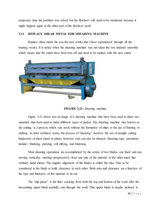 45 | P a g e
temporary time the problem was solved but the flywheel will need to be monitored because it
might happen again at the other part of the flywheel teeth.
3.11 REPLACE SHEAR METAL FOR SHEARING MACHINE
Replace shear metal die was the new works that I have experienced through all the
training weeks. It is notice when the shearing machine was not shear the raw material smoothly
which means that the cutter have been torn off and need to be replace with the new cutter.
FIGURE 3.21: Shearing machine
Figure 3.21 above was an image of a shearing machine that have been used to shear raw
materials that been used to make different types of gasket. The shearing machine also known as
die cutting, is a process which cuts stock without the formation of chips or the use of burning or
melting. In strict technical terms, the process of "shearing" involves the use of straight cutting
bladesorm of sheet metal or plates, however rods can also be sheared. Shearing-type operations
include: blanking, piercing, roll slitting, and trimming.
Most shearing operations are accomplished by the action of two blades, one fixed and one
moving vertically, meeting progressively from one side of the material to the other much like
ordinary hand shears. The angular alignment of the blades is called the rake. Also to be
considered is the blade or knife clearance to each other. Both rake and clearance are a function of
the type and thickness of the material to be cut.
The “slip-plane” is the final cracking from both the top and bottom of the work after the
descending upper blade partially cuts through the work. This upper blade is usually inclined in
 