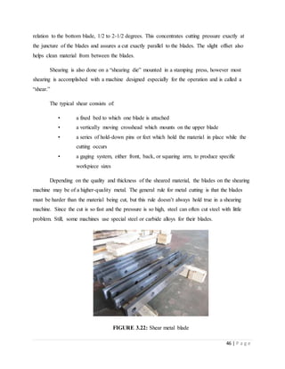 46 | P a g e
relation to the bottom blade, 1/2 to 2-1/2 degrees. This concentrates cutting pressure exactly at
the juncture of the blades and assures a cut exactly parallel to the blades. The slight offset also
helps clean material from between the blades.
Shearing is also done on a “shearing die” mounted in a stamping press, however most
shearing is accomplished with a machine designed especially for the operation and is called a
“shear.”
The typical shear consists of:
• a fixed bed to which one blade is attached
• a vertically moving crosshead which mounts on the upper blade
• a series of hold-down pins or feet which hold the material in place while the
cutting occurs
• a gaging system, either front, back, or squaring arm, to produce specific
workpiece sizes
Depending on the quality and thickness of the sheared material, the blades on the shearing
machine may be of a higher-quality metal. The general rule for metal cutting is that the blades
must be harder than the material being cut, but this rule doesn’t always hold true in a shearing
machine. Since the cut is so fast and the pressure is so high, steel can often cut steel with little
problem. Still, some machines use special steel or carbide alloys for their blades.
FIGURE 3.22: Shear metal blade
 