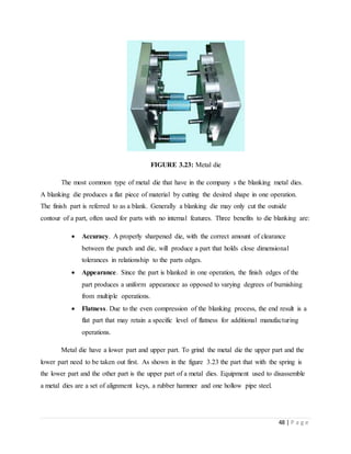 48 | P a g e
FIGURE 3.23: Metal die
The most common type of metal die that have in the company s the blanking metal dies.
A blanking die produces a flat piece of material by cutting the desired shape in one operation.
The finish part is referred to as a blank. Generally a blanking die may only cut the outside
contour of a part, often used for parts with no internal features. Three benefits to die blanking are:
 Accuracy. A properly sharpened die, with the correct amount of clearance
between the punch and die, will produce a part that holds close dimensional
tolerances in relationship to the parts edges.
 Appearance. Since the part is blanked in one operation, the finish edges of the
part produces a uniform appearance as opposed to varying degrees of burnishing
from multiple operations.
 Flatness. Due to the even compression of the blanking process, the end result is a
flat part that may retain a specific level of flatness for additional manufacturing
operations.
Metal die have a lower part and upper part. To grind the metal die the upper part and the
lower part need to be taken out first. As shown in the figure 3.23 the part that with the spring is
the lower part and the other part is the upper part of a metal dies. Equipment used to disassemble
a metal dies are a set of alignment keys, a rubber hammer and one hollow pipe steel.
 