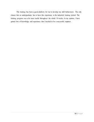 50 | P a g e
This training has been a good platform for me to develop my skill furthermore. The only
chance that an undergraduate has to have this experience is the industrial training period. The
training program was a lot more useful throughout the whole 10 weeks. In my opinion, I have
gained lots of knowledge and experience that I needed to be a successful engineer.
 