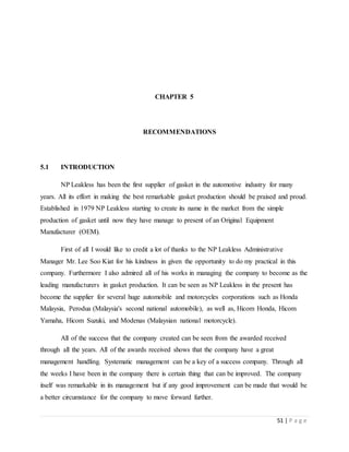51 | P a g e
CHAPTER 5
RECOMMENDATIONS
5.1 INTRODUCTION
NP Leakless has been the first supplier of gasket in the automotive industry for many
years. All its effort in making the best remarkable gasket production should be praised and proud.
Established in 1979 NP Leakless starting to create its name in the market from the simple
production of gasket until now they have manage to present of an Original Equipment
Manufacturer (OEM).
First of all I would like to credit a lot of thanks to the NP Leakless Administrative
Manager Mr. Lee Soo Kiat for his kindness in given the opportunity to do my practical in this
company. Furthermore I also admired all of his works in managing the company to become as the
leading manufacturers in gasket production. It can be seen as NP Leakless in the present has
become the supplier for several huge automobile and motorcycles corporations such as Honda
Malaysia, Perodua (Malaysia's second national automobile), as well as, Hicom Honda, Hicom
Yamaha, Hicom Suzuki, and Modenas (Malaysian national motorcycle).
All of the success that the company created can be seen from the awarded received
through all the years. All of the awards received shows that the company have a great
management handling. Systematic management can be a key of a success company. Through all
the weeks I have been in the company there is certain thing that can be improved. The company
itself was remarkable in its management but if any good improvement can be made that would be
a better circumstance for the company to move forward further.
 
