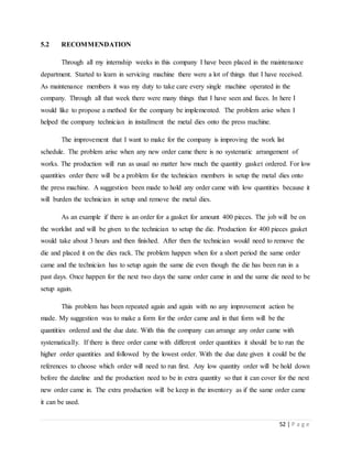 52 | P a g e
5.2 RECOMMENDATION
Through all my internship weeks in this company I have been placed in the maintenance
department. Started to learn in servicing machine there were a lot of things that I have received.
As maintenance members it was my duty to take care every single machine operated in the
company. Through all that week there were many things that I have seen and faces. In here I
would like to propose a method for the company be implemented. The problem arise when I
helped the company technician in installment the metal dies onto the press machine.
The improvement that I want to make for the company is improving the work list
schedule. The problem arise when any new order came there is no systematic arrangement of
works. The production will run as usual no matter how much the quantity gasket ordered. For low
quantities order there will be a problem for the technician members in setup the metal dies onto
the press machine. A suggestion been made to hold any order came with low quantities because it
will burden the technician in setup and remove the metal dies.
As an example if there is an order for a gasket for amount 400 pieces. The job will be on
the worklist and will be given to the technician to setup the die. Production for 400 pieces gasket
would take about 3 hours and then finished. After then the technician would need to remove the
die and placed it on the dies rack. The problem happen when for a short period the same order
came and the technician has to setup again the same die even though the die has been run in a
past days. Once happen for the next two days the same order came in and the same die need to be
setup again.
This problem has been repeated again and again with no any improvement action be
made. My suggestion was to make a form for the order came and in that form will be the
quantities ordered and the due date. With this the company can arrange any order came with
systematically. If there is three order came with different order quantities it should be to run the
higher order quantities and followed by the lowest order. With the due date given it could be the
references to choose which order will need to run first. Any low quantity order will be hold down
before the dateline and the production need to be in extra quantity so that it can cover for the next
new order came in. The extra production will be keep in the inventory as if the same order came
it can be used.
 