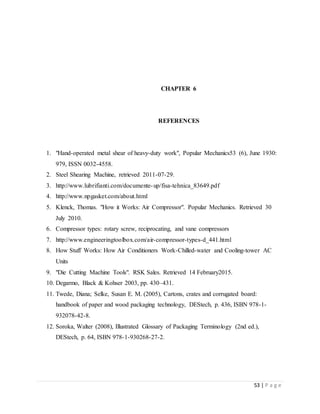 53 | P a g e
CHAPTER 6
REFERENCES
1. "Hand-operated metal shear of heavy-duty work", Popular Mechanics53 (6), June 1930:
979, ISSN 0032-4558.
2. Steel Shearing Machine, retrieved 2011-07-29.
3. http://www.lubrifianti.com/documente-up/fisa-tehnica_83649.pdf
4. http://www.npgasket.com/about.html
5. Klenck, Thomas. "How it Works: Air Compressor". Popular Mechanics. Retrieved 30
July 2010.
6. Compressor types: rotary screw, reciprocating, and vane compressors
7. http://www.engineeringtoolbox.com/air-compressor-types-d_441.html
8. How Stuff Works: How Air Conditioners Work-Chilled-water and Cooling-tower AC
Units
9. "Die Cutting Machine Tools". RSK Sales. Retrieved 14 February2015.
10. Degarmo, Black & Kohser 2003, pp. 430–431.
11. Twede, Diana; Selke, Susan E. M. (2005), Cartons, crates and corrugated board:
handbook of paper and wood packaging technology, DEStech, p. 436, ISBN 978-1-
932078-42-8.
12. Soroka, Walter (2008), Illustrated Glossary of Packaging Terminology (2nd ed.),
DEStech, p. 64, ISBN 978-1-930268-27-2.
 