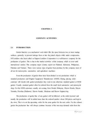 7 | P a g e
CHAPTER 2
COMPANY ACTIVITIES
2.1 INTRODUCTION
Gasket function as a mechanical seal which fills the space between two or more mating
surfaces, generally to prevent leakage from or into the joined objects while under compression.
NP Leakless also been called as Nippon Leakless Corporation is a well-known company for the
production of gasket. This is due to the market activities of the company which is cover until
international market. This company major country export are Thailand, Indonesia, Philippines,
Pakistan and Vietnam. There were various type of gasket been produce by this company most of
all are for motorcycles, automotive, and agriculture machines.
From the production of gasket there have been divided in two production which is
standard production and Original Equipment Manufacturer (OEM). During placing order
customer will decide with gasket production they want to run otherwise standard gasket or OEM
gasket. Usually standard gasket often be ordered from the small local automotive and motorcycle
shop. For the OEM customers usually are coming from Honda Malaysia, Hicom Honda, Hicom
Yamaha, Perodua (Daihatsu), Hicom Suzuki, Modenas and Hicom Engineering.
The production of gasket line of any gasket will be followed as the order received and
usually the production will be added more than the ordered number about 200 pieces and kept in
the store. This is to cut the upcoming order for the same gasket for the next order. For the exhaust
gasket the production line will always continue because of the non-stop demand order from the
 