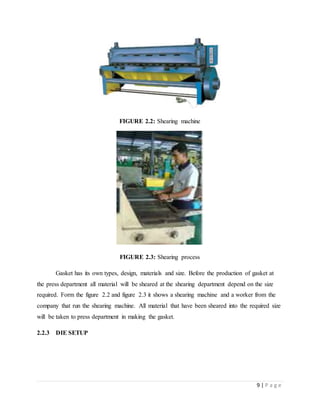 9 | P a g e
FIGURE 2.2: Shearing machine
FIGURE 2.3: Shearing process
Gasket has its own types, design, materials and size. Before the production of gasket at
the press department all material will be sheared at the shearing department depend on the size
required. Form the figure 2.2 and figure 2.3 it shows a shearing machine and a worker from the
company that run the shearing machine. All material that have been sheared into the required size
will be taken to press department in making the gasket.
2.2.3 DIE SETUP
 