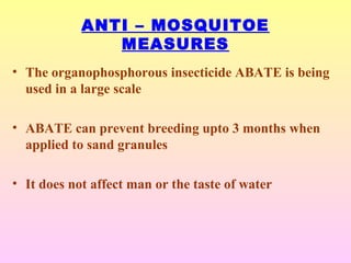 ANTI – MOSQUITOE
MEASURES
• The organophosphorous insecticide ABATE is being
used in a large scale
• ABATE can prevent breeding upto 3 months when
applied to sand granules
• It does not affect man or the taste of water
 