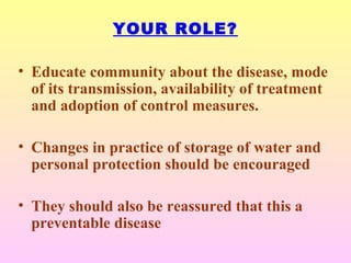 YOUR ROLE?
• Educate community about the disease, mode
of its transmission, availability of treatment
and adoption of control measures.
• Changes in practice of storage of water and
personal protection should be encouraged
• They should also be reassured that this a
preventable disease
 