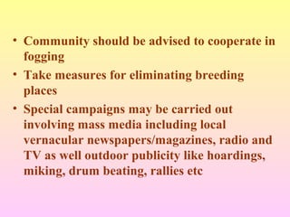 • Community should be advised to cooperate in
fogging
• Take measures for eliminating breeding
places
• Special campaigns may be carried out
involving mass media including local
vernacular newspapers/magazines, radio and
TV as well outdoor publicity like hoardings,
miking, drum beating, rallies etc
 