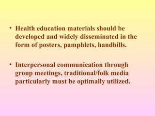 • Health education materials should be
developed and widely disseminated in the
form of posters, pamphlets, handbills.
• Interpersonal communication through
group meetings, traditional/folk media
particularly must be optimally utilized.
 