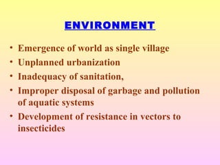 ENVIRONMENT
• Emergence of world as single village
• Unplanned urbanization
• Inadequacy of sanitation,
• Improper disposal of garbage and pollution
of aquatic systems
• Development of resistance in vectors to
insecticides
 