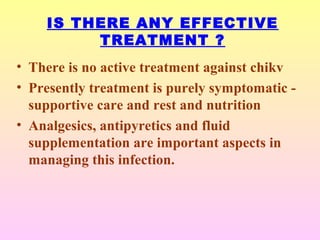 IS THERE ANY EFFECTIVE
TREATMENT ?
• There is no active treatment against chikv
• Presently treatment is purely symptomatic -
supportive care and rest and nutrition
• Analgesics, antipyretics and fluid
supplementation are important aspects in
managing this infection.
 