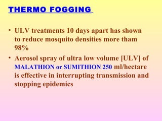 THERMO FOGGING
• ULV treatments 10 days apart has shown
to reduce mosquito densities more tham
98%
• Aerosol spray of ultra low volume [ULV] of
MALATHION or SUMITHION 250 ml/hectare
is effective in interrupting transmission and
stopping epidemics
 