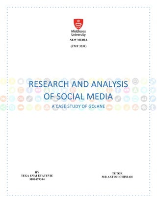 NEW MEDIA
(CMT 3331)
RESEARCH AND ANALYSIS
OF SOCIAL MEDIA
A CASE STUDY OF GOJANE
RESEARCH AND ANALYSIS
OF SOCIAL MEDIA
A CASE STUDY OF GO JANE
BY
TEGA ENAI ETATUVIE
M00479384
TEGA ENAI ETATUVIE
M00479384
TUTOR
MR AATISH CHINIAH
 