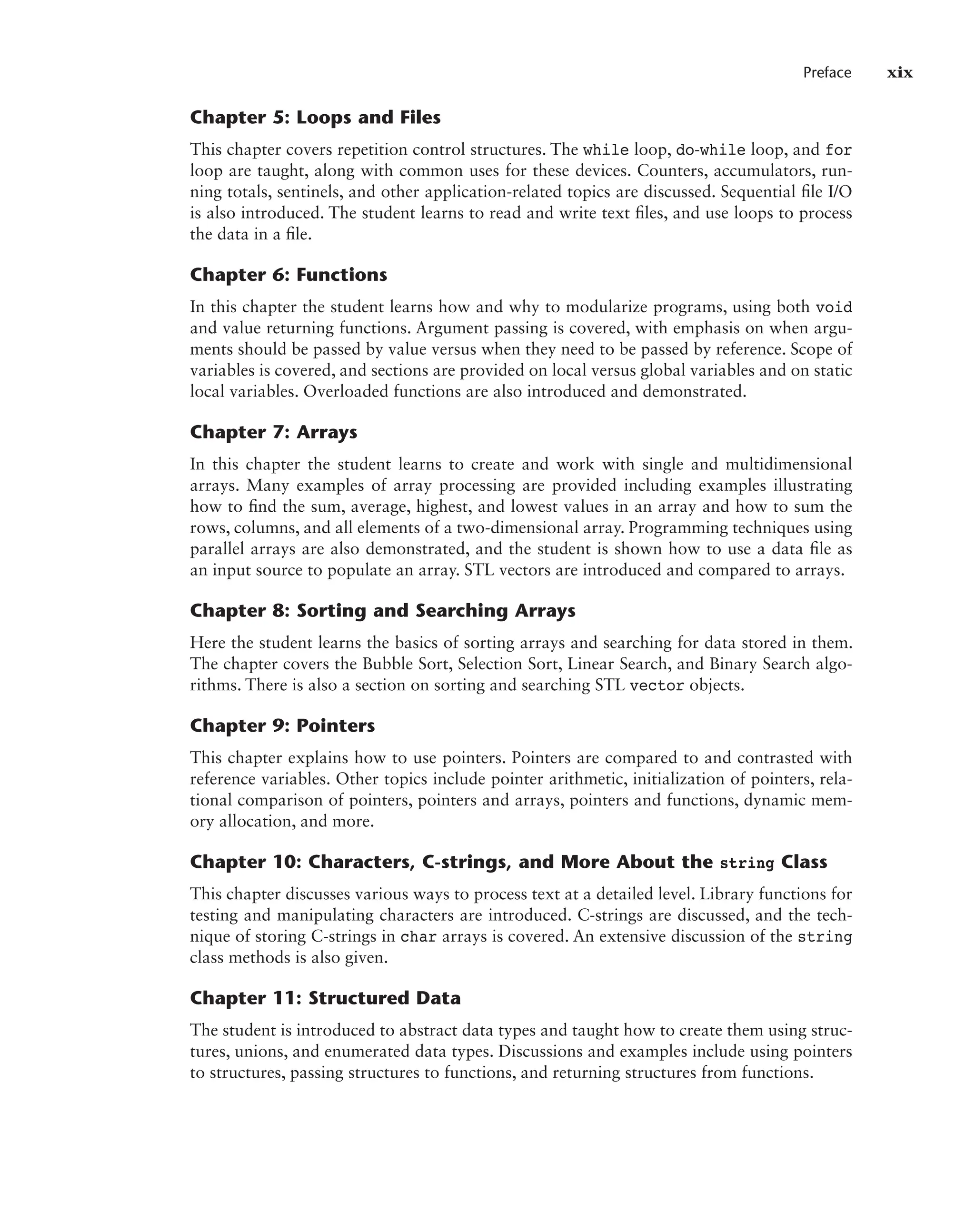 Preface xix
Chapter 5: Loops and Files
This chapter covers repetition control structures. The while loop, do-while loop, and for
loop are taught, along with common uses for these devices. Counters, accumulators, run-
ning totals, sentinels, and other application-related topics are discussed. Sequential file I/O
is also introduced. The student learns to read and write text files, and use loops to process
the data in a file.
Chapter 6: Functions
In this chapter the student learns how and why to modularize programs, using both void
and value returning functions. Argument passing is covered, with emphasis on when argu-
ments should be passed by value versus when they need to be passed by reference. Scope of
variables is covered, and sections are provided on local versus global variables and on static
local variables. Overloaded functions are also introduced and demonstrated.
Chapter 7: Arrays
In this chapter the student learns to create and work with single and multidimensional
arrays. Many examples of array processing are provided including examples illustrating
how to find the sum, average, highest, and lowest values in an array and how to sum the
rows, columns, and all elements of a two-dimensional array. Programming techniques using
parallel arrays are also demonstrated, and the student is shown how to use a data file as
an input source to populate an array. STL vectors are introduced and compared to arrays.
Chapter 8: Sorting and Searching Arrays
Here the student learns the basics of sorting arrays and searching for data stored in them.
The chapter covers the Bubble Sort, Selection Sort, Linear Search, and Binary Search algo-
rithms. There is also a section on sorting and searching STL vector objects.
Chapter 9: Pointers
This chapter explains how to use pointers. Pointers are compared to and contrasted with
reference variables. Other topics include pointer arithmetic, initialization of pointers, rela-
tional comparison of pointers, pointers and arrays, pointers and functions, dynamic mem-
ory allocation, and more.
Chapter 10: Characters, C-strings, and More About the string Class
This chapter discusses various ways to process text at a detailed level. Library functions for
testing and manipulating characters are introduced. C-strings are discussed, and the tech-
nique of storing C-strings in char arrays is covered. An extensive discussion of the string
class methods is also given.
Chapter 11: Structured Data
The student is introduced to abstract data types and taught how to create them using struc-
tures, unions, and enumerated data types. Discussions and examples include using pointers
to structures, passing structures to functions, and returning structures from functions.
 