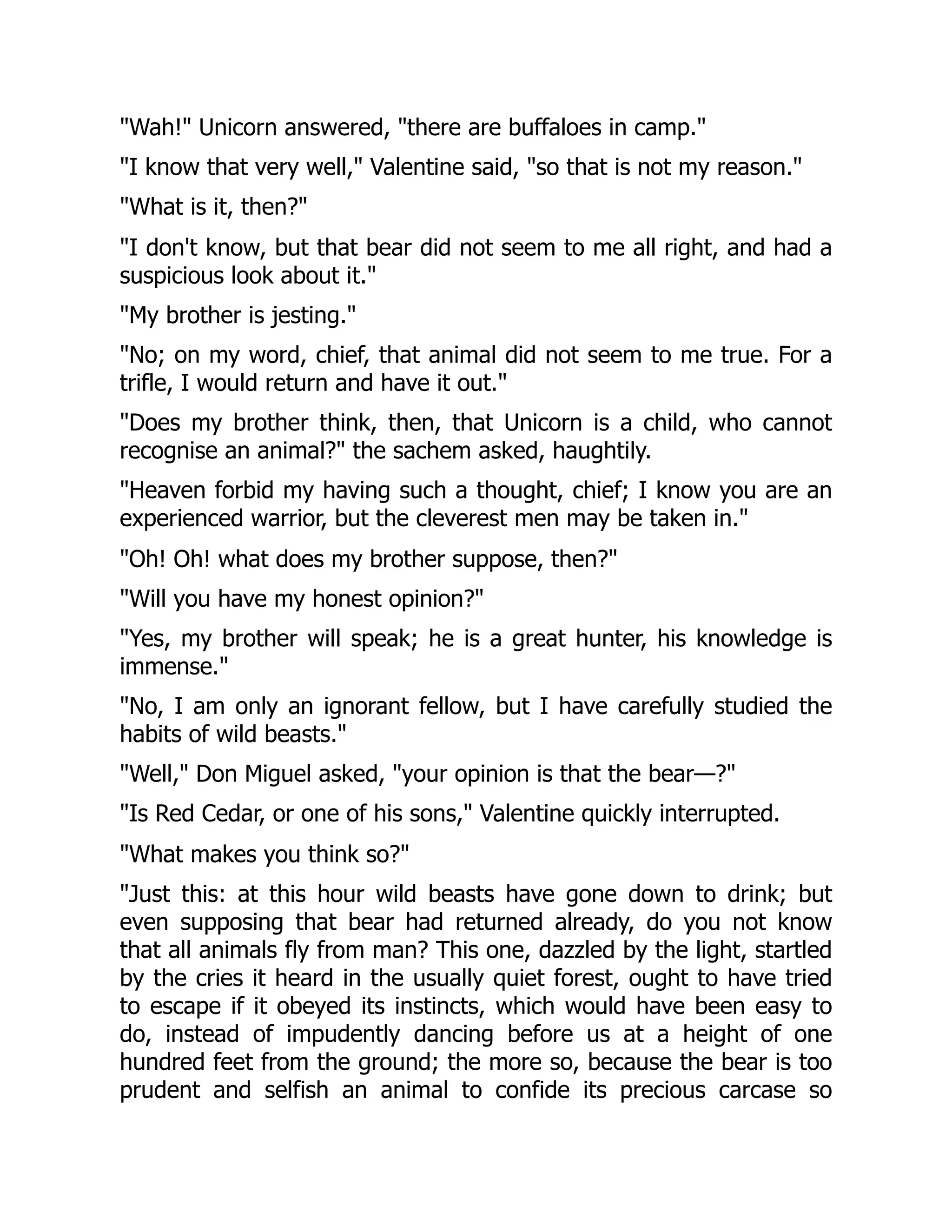 "Wah!" Unicorn answered, "there are buffaloes in camp."
"I know that very well," Valentine said, "so that is not my reason."
"What is it, then?"
"I don't know, but that bear did not seem to me all right, and had a
suspicious look about it."
"My brother is jesting."
"No; on my word, chief, that animal did not seem to me true. For a
trifle, I would return and have it out."
"Does my brother think, then, that Unicorn is a child, who cannot
recognise an animal?" the sachem asked, haughtily.
"Heaven forbid my having such a thought, chief; I know you are an
experienced warrior, but the cleverest men may be taken in."
"Oh! Oh! what does my brother suppose, then?"
"Will you have my honest opinion?"
"Yes, my brother will speak; he is a great hunter, his knowledge is
immense."
"No, I am only an ignorant fellow, but I have carefully studied the
habits of wild beasts."
"Well," Don Miguel asked, "your opinion is that the bear—?"
"Is Red Cedar, or one of his sons," Valentine quickly interrupted.
"What makes you think so?"
"Just this: at this hour wild beasts have gone down to drink; but
even supposing that bear had returned already, do you not know
that all animals fly from man? This one, dazzled by the light, startled
by the cries it heard in the usually quiet forest, ought to have tried
to escape if it obeyed its instincts, which would have been easy to
do, instead of impudently dancing before us at a height of one
hundred feet from the ground; the more so, because the bear is too
prudent and selfish an animal to confide its precious carcase so
 