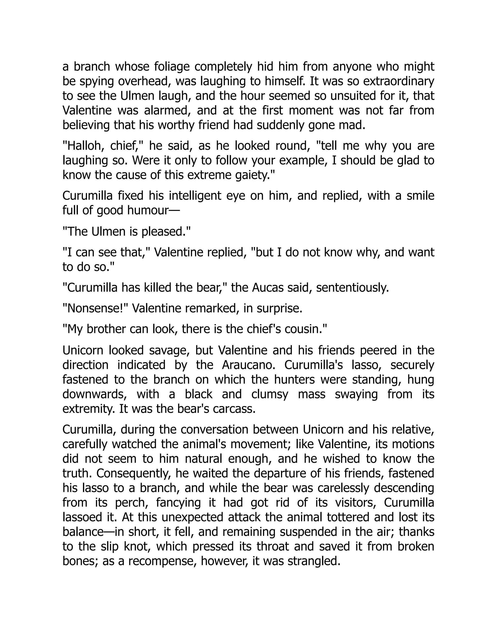 a branch whose foliage completely hid him from anyone who might
be spying overhead, was laughing to himself. It was so extraordinary
to see the Ulmen laugh, and the hour seemed so unsuited for it, that
Valentine was alarmed, and at the first moment was not far from
believing that his worthy friend had suddenly gone mad.
"Halloh, chief," he said, as he looked round, "tell me why you are
laughing so. Were it only to follow your example, I should be glad to
know the cause of this extreme gaiety."
Curumilla fixed his intelligent eye on him, and replied, with a smile
full of good humour—
"The Ulmen is pleased."
"I can see that," Valentine replied, "but I do not know why, and want
to do so."
"Curumilla has killed the bear," the Aucas said, sententiously.
"Nonsense!" Valentine remarked, in surprise.
"My brother can look, there is the chief's cousin."
Unicorn looked savage, but Valentine and his friends peered in the
direction indicated by the Araucano. Curumilla's lasso, securely
fastened to the branch on which the hunters were standing, hung
downwards, with a black and clumsy mass swaying from its
extremity. It was the bear's carcass.
Curumilla, during the conversation between Unicorn and his relative,
carefully watched the animal's movement; like Valentine, its motions
did not seem to him natural enough, and he wished to know the
truth. Consequently, he waited the departure of his friends, fastened
his lasso to a branch, and while the bear was carelessly descending
from its perch, fancying it had got rid of its visitors, Curumilla
lassoed it. At this unexpected attack the animal tottered and lost its
balance—in short, it fell, and remaining suspended in the air; thanks
to the slip knot, which pressed its throat and saved it from broken
bones; as a recompense, however, it was strangled.
 