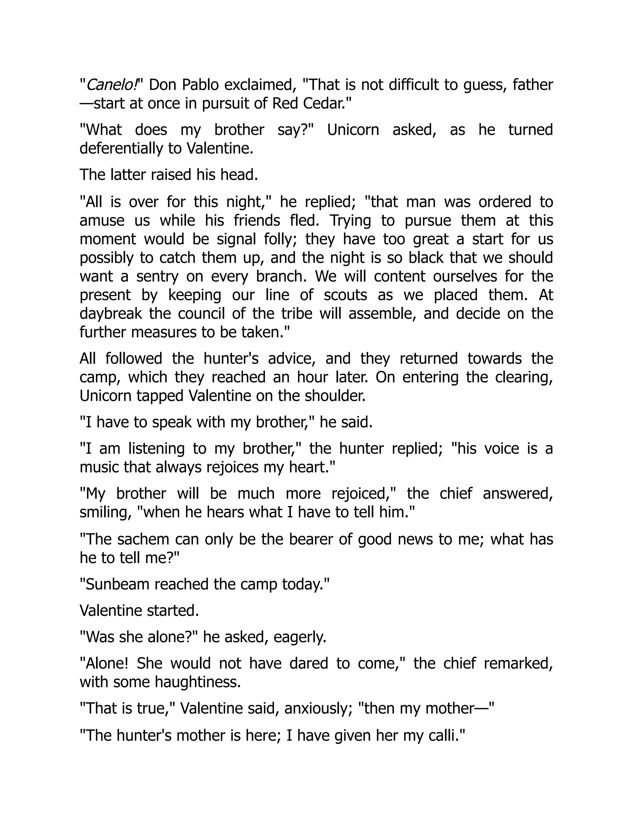 "Canelo!" Don Pablo exclaimed, "That is not difficult to guess, father
—start at once in pursuit of Red Cedar."
"What does my brother say?" Unicorn asked, as he turned
deferentially to Valentine.
The latter raised his head.
"All is over for this night," he replied; "that man was ordered to
amuse us while his friends fled. Trying to pursue them at this
moment would be signal folly; they have too great a start for us
possibly to catch them up, and the night is so black that we should
want a sentry on every branch. We will content ourselves for the
present by keeping our line of scouts as we placed them. At
daybreak the council of the tribe will assemble, and decide on the
further measures to be taken."
All followed the hunter's advice, and they returned towards the
camp, which they reached an hour later. On entering the clearing,
Unicorn tapped Valentine on the shoulder.
"I have to speak with my brother," he said.
"I am listening to my brother," the hunter replied; "his voice is a
music that always rejoices my heart."
"My brother will be much more rejoiced," the chief answered,
smiling, "when he hears what I have to tell him."
"The sachem can only be the bearer of good news to me; what has
he to tell me?"
"Sunbeam reached the camp today."
Valentine started.
"Was she alone?" he asked, eagerly.
"Alone! She would not have dared to come," the chief remarked,
with some haughtiness.
"That is true," Valentine said, anxiously; "then my mother—"
"The hunter's mother is here; I have given her my calli."
 