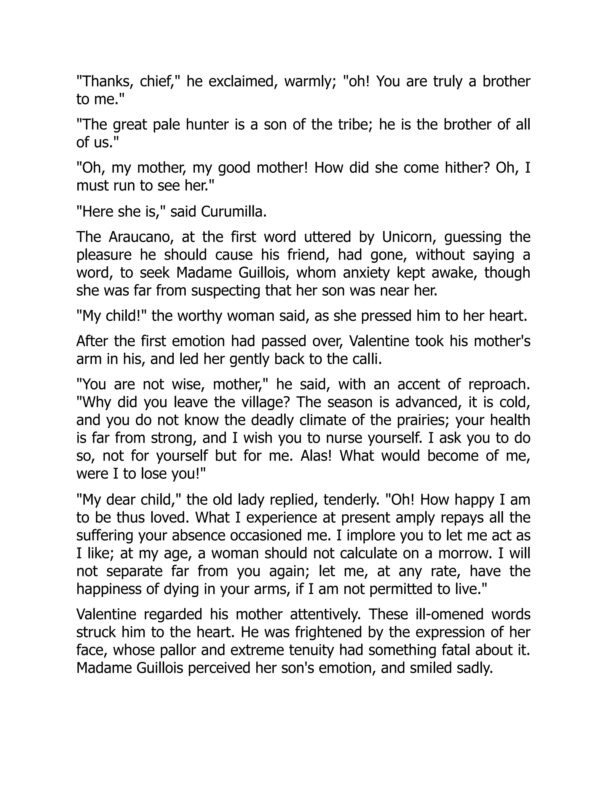 "Thanks, chief," he exclaimed, warmly; "oh! You are truly a brother
to me."
"The great pale hunter is a son of the tribe; he is the brother of all
of us."
"Oh, my mother, my good mother! How did she come hither? Oh, I
must run to see her."
"Here she is," said Curumilla.
The Araucano, at the first word uttered by Unicorn, guessing the
pleasure he should cause his friend, had gone, without saying a
word, to seek Madame Guillois, whom anxiety kept awake, though
she was far from suspecting that her son was near her.
"My child!" the worthy woman said, as she pressed him to her heart.
After the first emotion had passed over, Valentine took his mother's
arm in his, and led her gently back to the calli.
"You are not wise, mother," he said, with an accent of reproach.
"Why did you leave the village? The season is advanced, it is cold,
and you do not know the deadly climate of the prairies; your health
is far from strong, and I wish you to nurse yourself. I ask you to do
so, not for yourself but for me. Alas! What would become of me,
were I to lose you!"
"My dear child," the old lady replied, tenderly. "Oh! How happy I am
to be thus loved. What I experience at present amply repays all the
suffering your absence occasioned me. I implore you to let me act as
I like; at my age, a woman should not calculate on a morrow. I will
not separate far from you again; let me, at any rate, have the
happiness of dying in your arms, if I am not permitted to live."
Valentine regarded his mother attentively. These ill-omened words
struck him to the heart. He was frightened by the expression of her
face, whose pallor and extreme tenuity had something fatal about it.
Madame Guillois perceived her son's emotion, and smiled sadly.
 