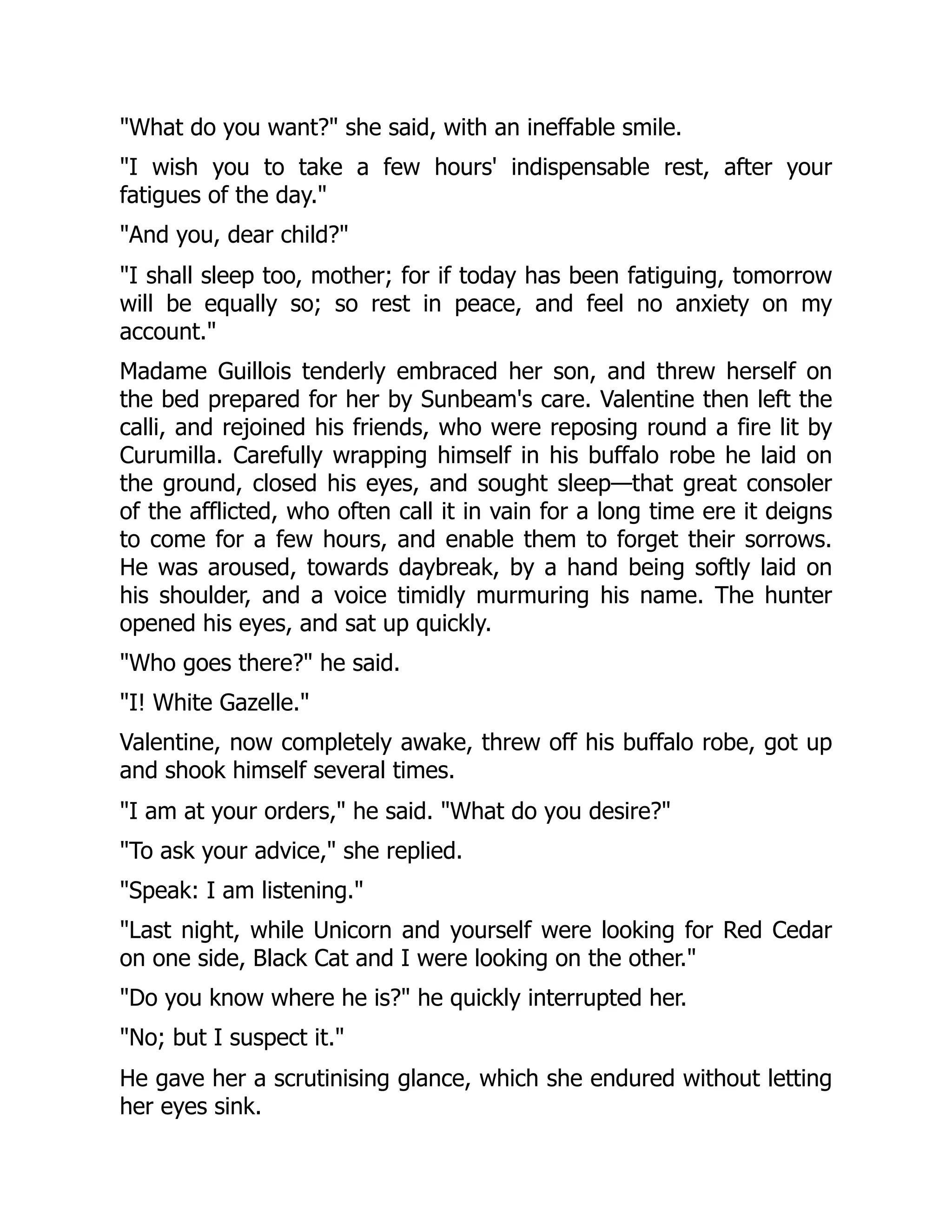 "What do you want?" she said, with an ineffable smile.
"I wish you to take a few hours' indispensable rest, after your
fatigues of the day."
"And you, dear child?"
"I shall sleep too, mother; for if today has been fatiguing, tomorrow
will be equally so; so rest in peace, and feel no anxiety on my
account."
Madame Guillois tenderly embraced her son, and threw herself on
the bed prepared for her by Sunbeam's care. Valentine then left the
calli, and rejoined his friends, who were reposing round a fire lit by
Curumilla. Carefully wrapping himself in his buffalo robe he laid on
the ground, closed his eyes, and sought sleep—that great consoler
of the afflicted, who often call it in vain for a long time ere it deigns
to come for a few hours, and enable them to forget their sorrows.
He was aroused, towards daybreak, by a hand being softly laid on
his shoulder, and a voice timidly murmuring his name. The hunter
opened his eyes, and sat up quickly.
"Who goes there?" he said.
"I! White Gazelle."
Valentine, now completely awake, threw off his buffalo robe, got up
and shook himself several times.
"I am at your orders," he said. "What do you desire?"
"To ask your advice," she replied.
"Speak: I am listening."
"Last night, while Unicorn and yourself were looking for Red Cedar
on one side, Black Cat and I were looking on the other."
"Do you know where he is?" he quickly interrupted her.
"No; but I suspect it."
He gave her a scrutinising glance, which she endured without letting
her eyes sink.
 