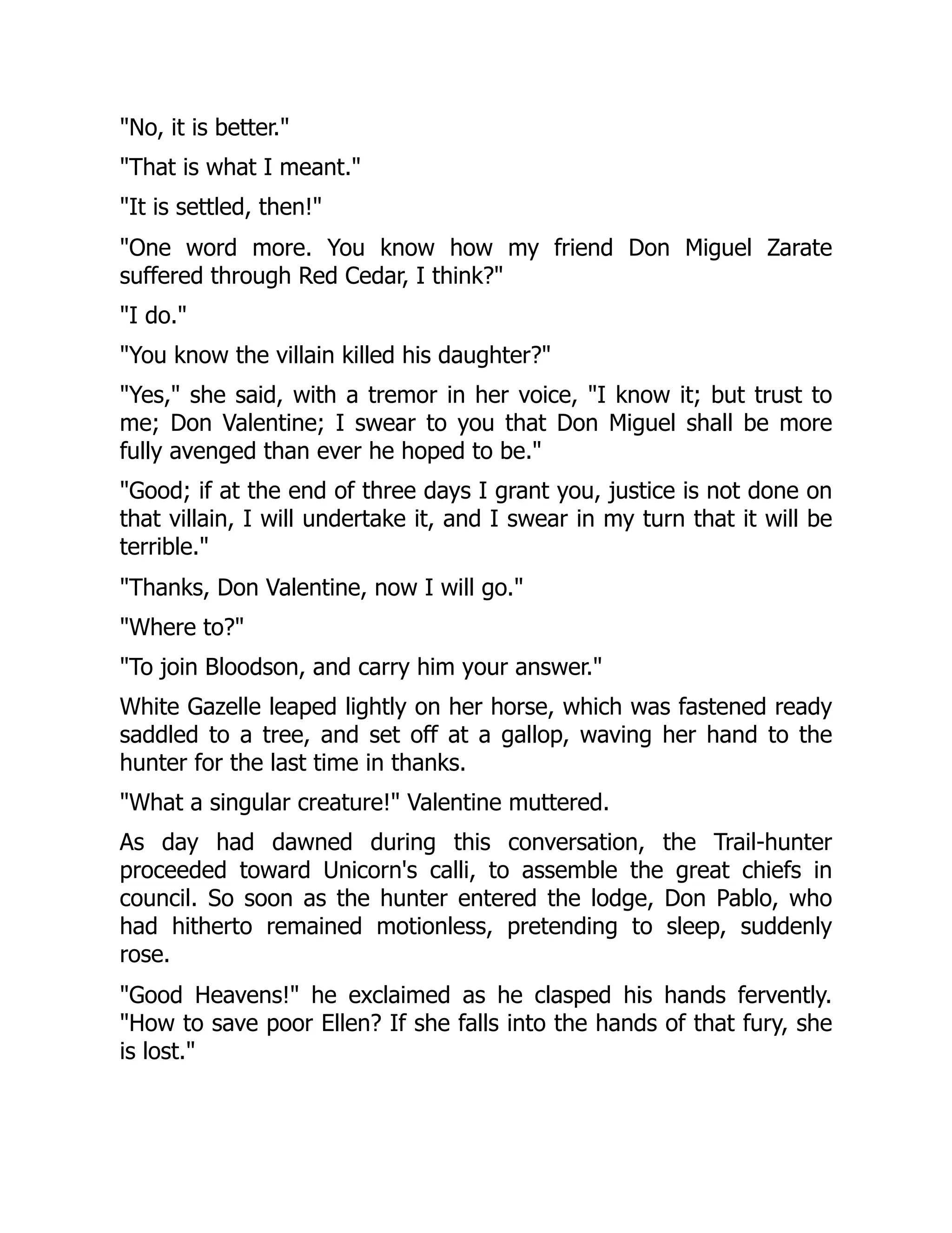 "No, it is better."
"That is what I meant."
"It is settled, then!"
"One word more. You know how my friend Don Miguel Zarate
suffered through Red Cedar, I think?"
"I do."
"You know the villain killed his daughter?"
"Yes," she said, with a tremor in her voice, "I know it; but trust to
me; Don Valentine; I swear to you that Don Miguel shall be more
fully avenged than ever he hoped to be."
"Good; if at the end of three days I grant you, justice is not done on
that villain, I will undertake it, and I swear in my turn that it will be
terrible."
"Thanks, Don Valentine, now I will go."
"Where to?"
"To join Bloodson, and carry him your answer."
White Gazelle leaped lightly on her horse, which was fastened ready
saddled to a tree, and set off at a gallop, waving her hand to the
hunter for the last time in thanks.
"What a singular creature!" Valentine muttered.
As day had dawned during this conversation, the Trail-hunter
proceeded toward Unicorn's calli, to assemble the great chiefs in
council. So soon as the hunter entered the lodge, Don Pablo, who
had hitherto remained motionless, pretending to sleep, suddenly
rose.
"Good Heavens!" he exclaimed as he clasped his hands fervently.
"How to save poor Ellen? If she falls into the hands of that fury, she
is lost."
 