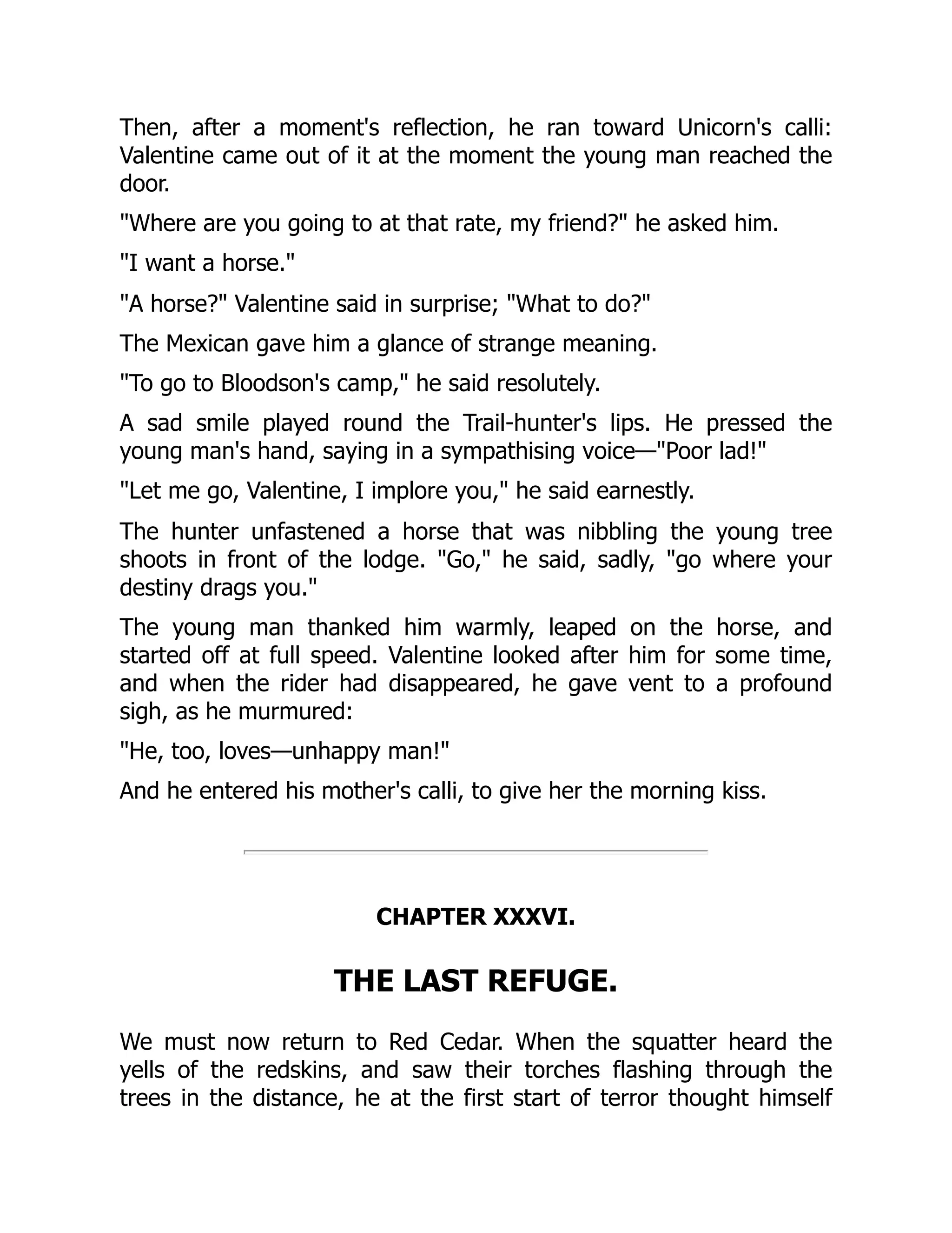 Then, after a moment's reflection, he ran toward Unicorn's calli:
Valentine came out of it at the moment the young man reached the
door.
"Where are you going to at that rate, my friend?" he asked him.
"I want a horse."
"A horse?" Valentine said in surprise; "What to do?"
The Mexican gave him a glance of strange meaning.
"To go to Bloodson's camp," he said resolutely.
A sad smile played round the Trail-hunter's lips. He pressed the
young man's hand, saying in a sympathising voice—"Poor lad!"
"Let me go, Valentine, I implore you," he said earnestly.
The hunter unfastened a horse that was nibbling the young tree
shoots in front of the lodge. "Go," he said, sadly, "go where your
destiny drags you."
The young man thanked him warmly, leaped on the horse, and
started off at full speed. Valentine looked after him for some time,
and when the rider had disappeared, he gave vent to a profound
sigh, as he murmured:
"He, too, loves—unhappy man!"
And he entered his mother's calli, to give her the morning kiss.
CHAPTER XXXVI.
THE LAST REFUGE.
We must now return to Red Cedar. When the squatter heard the
yells of the redskins, and saw their torches flashing through the
trees in the distance, he at the first start of terror thought himself
 
