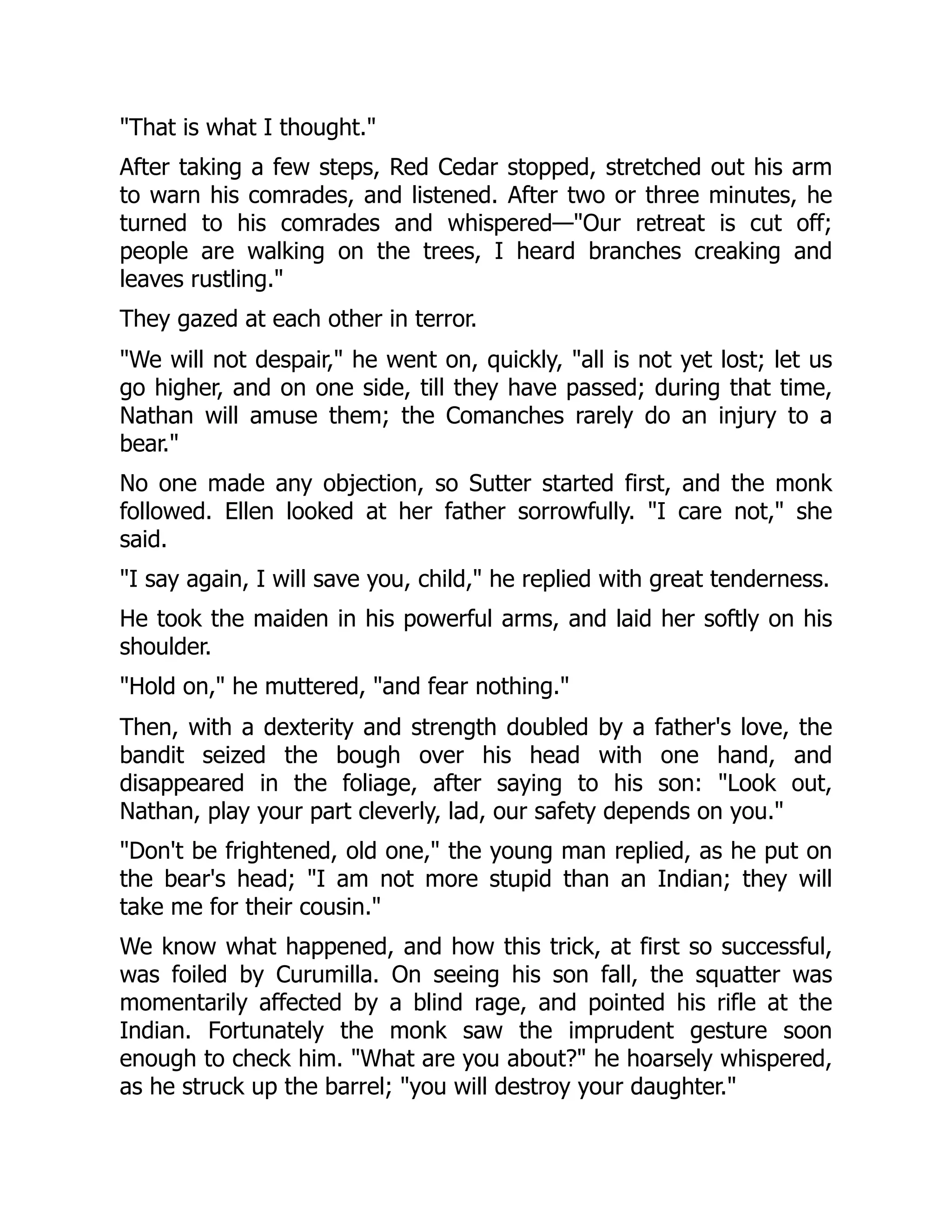 "That is what I thought."
After taking a few steps, Red Cedar stopped, stretched out his arm
to warn his comrades, and listened. After two or three minutes, he
turned to his comrades and whispered—"Our retreat is cut off;
people are walking on the trees, I heard branches creaking and
leaves rustling."
They gazed at each other in terror.
"We will not despair," he went on, quickly, "all is not yet lost; let us
go higher, and on one side, till they have passed; during that time,
Nathan will amuse them; the Comanches rarely do an injury to a
bear."
No one made any objection, so Sutter started first, and the monk
followed. Ellen looked at her father sorrowfully. "I care not," she
said.
"I say again, I will save you, child," he replied with great tenderness.
He took the maiden in his powerful arms, and laid her softly on his
shoulder.
"Hold on," he muttered, "and fear nothing."
Then, with a dexterity and strength doubled by a father's love, the
bandit seized the bough over his head with one hand, and
disappeared in the foliage, after saying to his son: "Look out,
Nathan, play your part cleverly, lad, our safety depends on you."
"Don't be frightened, old one," the young man replied, as he put on
the bear's head; "I am not more stupid than an Indian; they will
take me for their cousin."
We know what happened, and how this trick, at first so successful,
was foiled by Curumilla. On seeing his son fall, the squatter was
momentarily affected by a blind rage, and pointed his rifle at the
Indian. Fortunately the monk saw the imprudent gesture soon
enough to check him. "What are you about?" he hoarsely whispered,
as he struck up the barrel; "you will destroy your daughter."
 