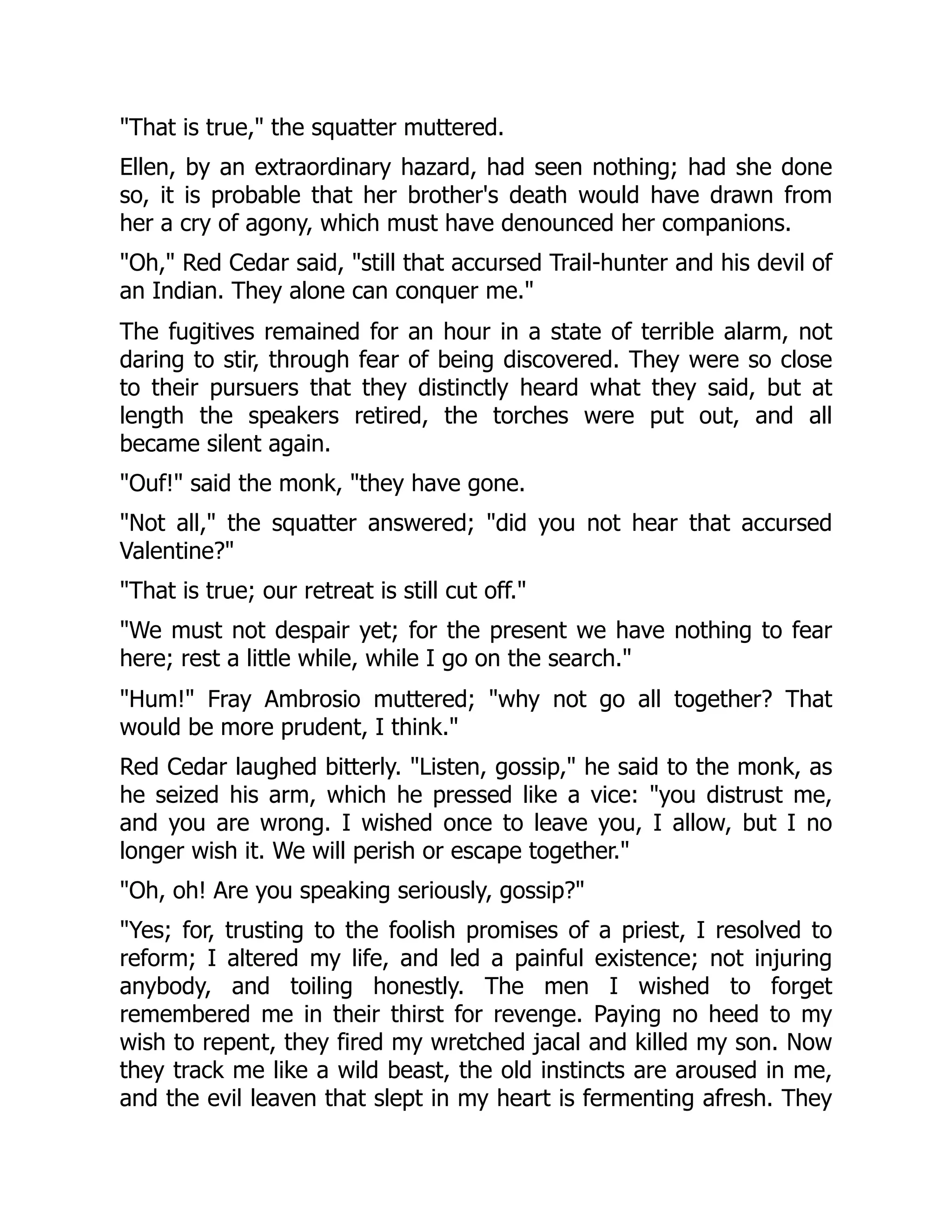 "That is true," the squatter muttered.
Ellen, by an extraordinary hazard, had seen nothing; had she done
so, it is probable that her brother's death would have drawn from
her a cry of agony, which must have denounced her companions.
"Oh," Red Cedar said, "still that accursed Trail-hunter and his devil of
an Indian. They alone can conquer me."
The fugitives remained for an hour in a state of terrible alarm, not
daring to stir, through fear of being discovered. They were so close
to their pursuers that they distinctly heard what they said, but at
length the speakers retired, the torches were put out, and all
became silent again.
"Ouf!" said the monk, "they have gone.
"Not all," the squatter answered; "did you not hear that accursed
Valentine?"
"That is true; our retreat is still cut off."
"We must not despair yet; for the present we have nothing to fear
here; rest a little while, while I go on the search."
"Hum!" Fray Ambrosio muttered; "why not go all together? That
would be more prudent, I think."
Red Cedar laughed bitterly. "Listen, gossip," he said to the monk, as
he seized his arm, which he pressed like a vice: "you distrust me,
and you are wrong. I wished once to leave you, I allow, but I no
longer wish it. We will perish or escape together."
"Oh, oh! Are you speaking seriously, gossip?"
"Yes; for, trusting to the foolish promises of a priest, I resolved to
reform; I altered my life, and led a painful existence; not injuring
anybody, and toiling honestly. The men I wished to forget
remembered me in their thirst for revenge. Paying no heed to my
wish to repent, they fired my wretched jacal and killed my son. Now
they track me like a wild beast, the old instincts are aroused in me,
and the evil leaven that slept in my heart is fermenting afresh. They
 