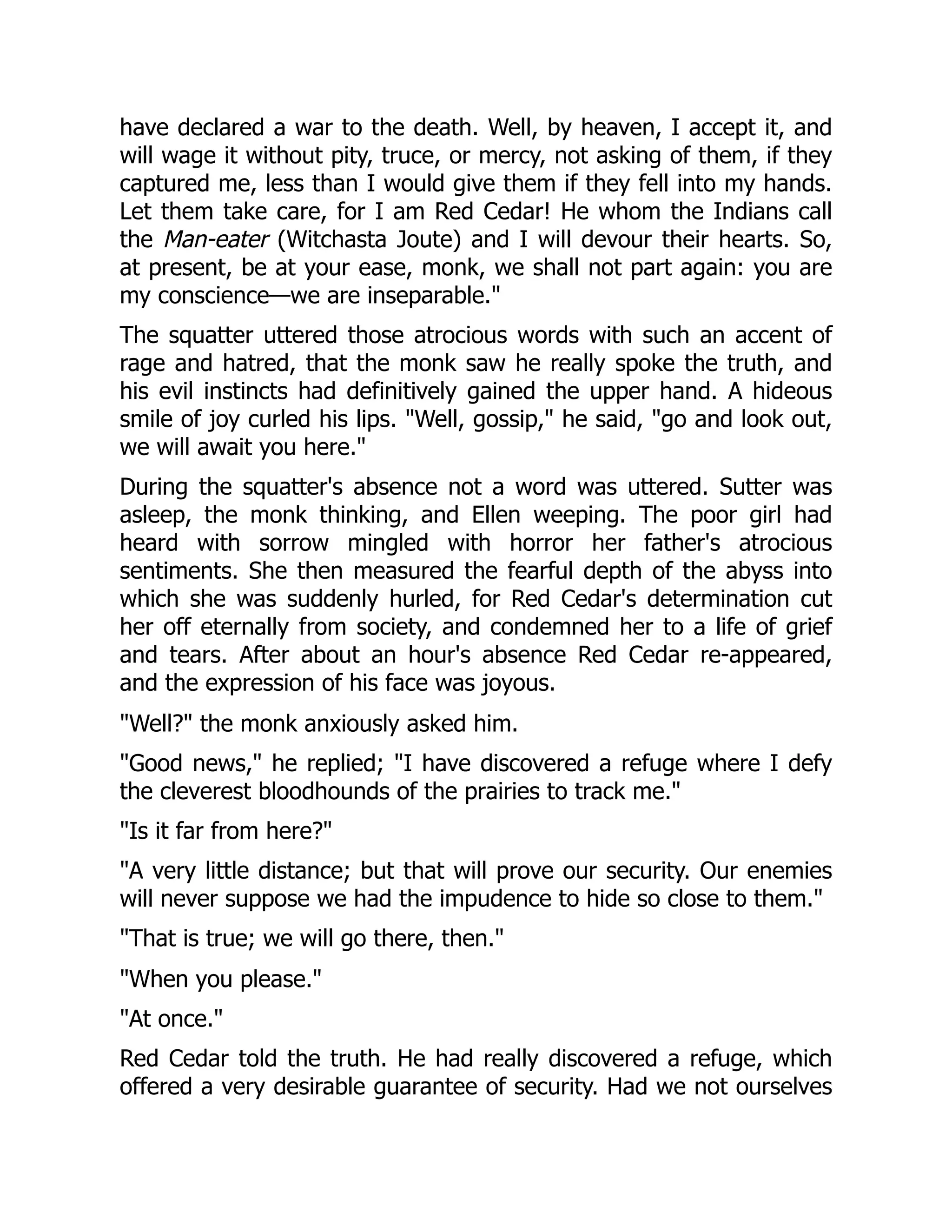 have declared a war to the death. Well, by heaven, I accept it, and
will wage it without pity, truce, or mercy, not asking of them, if they
captured me, less than I would give them if they fell into my hands.
Let them take care, for I am Red Cedar! He whom the Indians call
the Man-eater (Witchasta Joute) and I will devour their hearts. So,
at present, be at your ease, monk, we shall not part again: you are
my conscience—we are inseparable."
The squatter uttered those atrocious words with such an accent of
rage and hatred, that the monk saw he really spoke the truth, and
his evil instincts had definitively gained the upper hand. A hideous
smile of joy curled his lips. "Well, gossip," he said, "go and look out,
we will await you here."
During the squatter's absence not a word was uttered. Sutter was
asleep, the monk thinking, and Ellen weeping. The poor girl had
heard with sorrow mingled with horror her father's atrocious
sentiments. She then measured the fearful depth of the abyss into
which she was suddenly hurled, for Red Cedar's determination cut
her off eternally from society, and condemned her to a life of grief
and tears. After about an hour's absence Red Cedar re-appeared,
and the expression of his face was joyous.
"Well?" the monk anxiously asked him.
"Good news," he replied; "I have discovered a refuge where I defy
the cleverest bloodhounds of the prairies to track me."
"Is it far from here?"
"A very little distance; but that will prove our security. Our enemies
will never suppose we had the impudence to hide so close to them."
"That is true; we will go there, then."
"When you please."
"At once."
Red Cedar told the truth. He had really discovered a refuge, which
offered a very desirable guarantee of security. Had we not ourselves
 