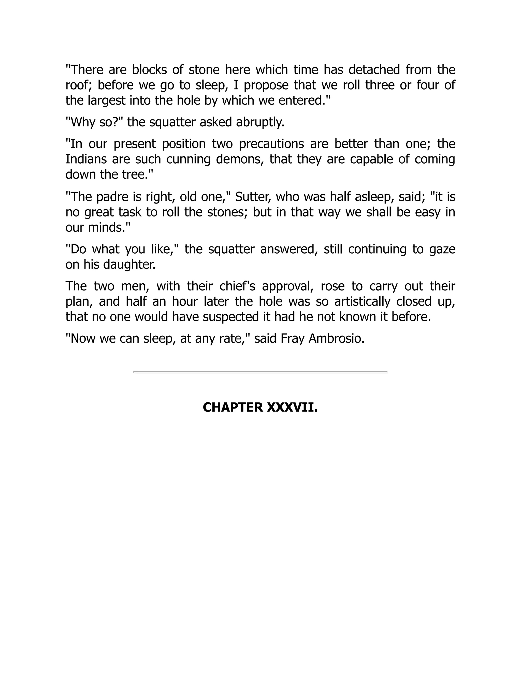 "There are blocks of stone here which time has detached from the
roof; before we go to sleep, I propose that we roll three or four of
the largest into the hole by which we entered."
"Why so?" the squatter asked abruptly.
"In our present position two precautions are better than one; the
Indians are such cunning demons, that they are capable of coming
down the tree."
"The padre is right, old one," Sutter, who was half asleep, said; "it is
no great task to roll the stones; but in that way we shall be easy in
our minds."
"Do what you like," the squatter answered, still continuing to gaze
on his daughter.
The two men, with their chief's approval, rose to carry out their
plan, and half an hour later the hole was so artistically closed up,
that no one would have suspected it had he not known it before.
"Now we can sleep, at any rate," said Fray Ambrosio.
CHAPTER XXXVII.
 