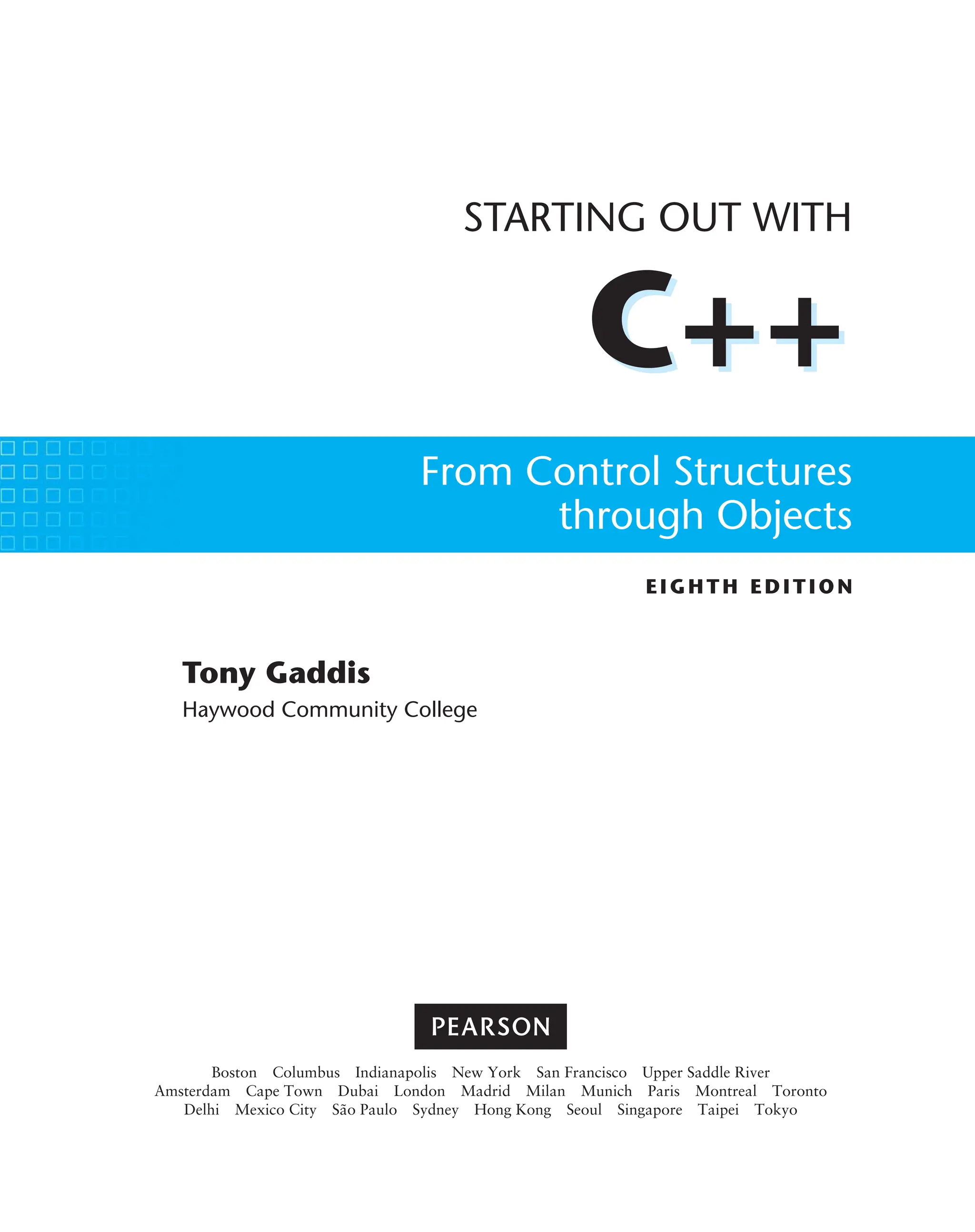 C++
EIGHTH ED ITIO N
STARTING OUT WITH
C++
From Control Structures
through Objects
Tony Gaddis
Haywood Community College
Boston Columbus Indianapolis New York San Francisco Upper Saddle River
Amsterdam Cape Town Dubai London Madrid Milan Munich Paris Montreal Toronto
Delhi Mexico City São Paulo Sydney Hong Kong Seoul Singapore Taipei Tokyo
 