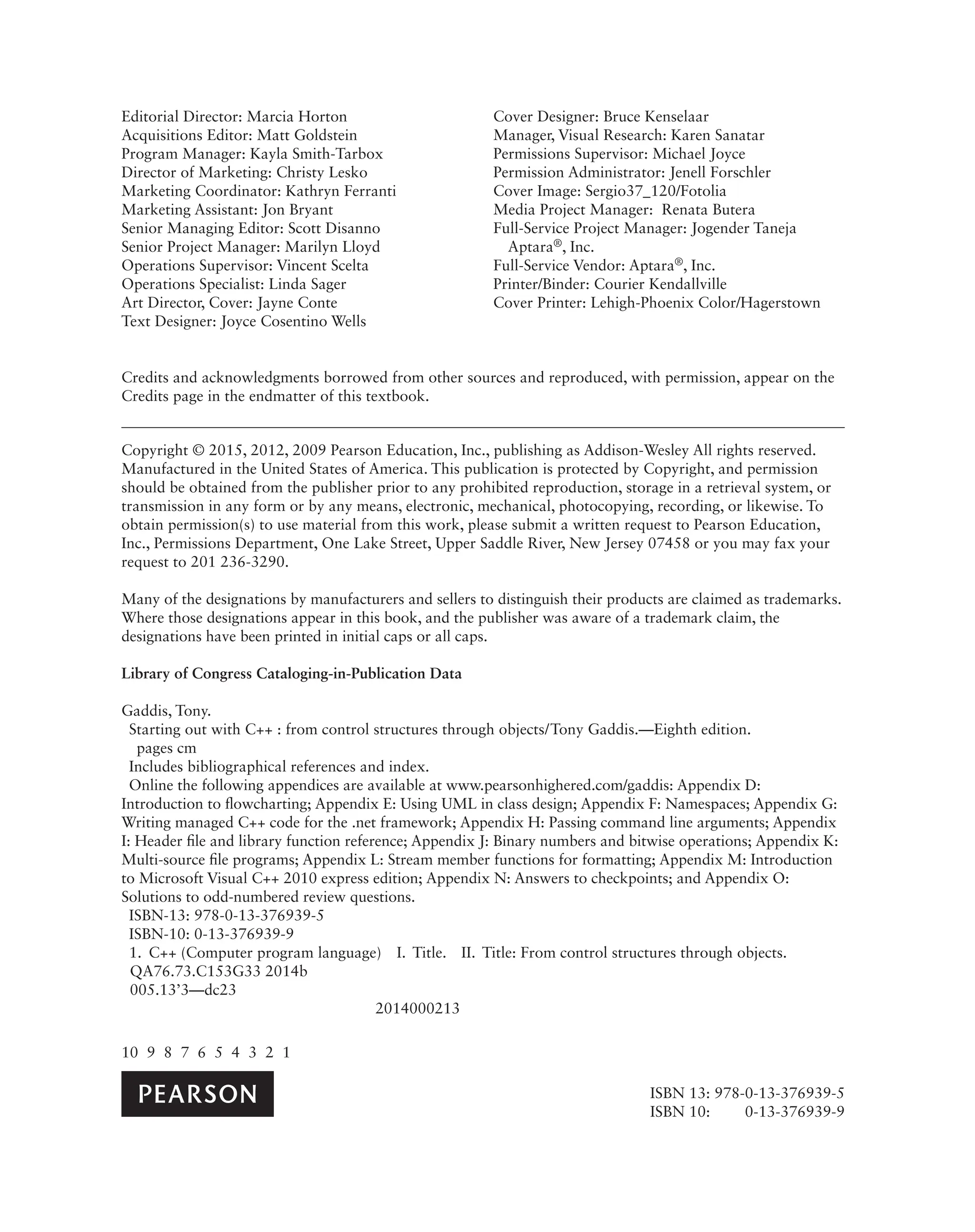 Credits and acknowledgments borrowed from other sources and reproduced, with permission, appear on the
Credits page in the endmatter of this textbook.
Copyright © 2015, 2012, 2009 Pearson Education, Inc., publishing as Addison-Wesley All rights reserved.
Manufactured in the United States of America. This publication is protected by Copyright, and permission
should be obtained from the publisher prior to any prohibited reproduction, storage in a retrieval system, or
transmission in any form or by any means, electronic, mechanical, photocopying, recording, or likewise. To
obtain permission(s) to use material from this work, please submit a written request to Pearson Education,
Inc., Permissions Department, One Lake Street, Upper Saddle River, New Jersey 07458 or you may fax your
request to 201 236-3290.
Many of the designations by manufacturers and sellers to distinguish their products are claimed as trademarks.
Where those designations appear in this book, and the publisher was aware of a trademark claim, the
designations have been printed in initial caps or all caps.
Library of Congress Cataloging-in-Publication Data
Gaddis, Tony.
Starting out with C++ : from control structures through objects/Tony Gaddis.—Eighth edition.
pages cm
Includes bibliographical references and index.
Online the following appendices are available at www.pearsonhighered.com/gaddis: Appendix D:
Introduction to flowcharting; Appendix E: Using UML in class design; Appendix F: Namespaces; Appendix G:
Writing managed C++ code for the .net framework; Appendix H: Passing command line arguments; Appendix
I: Header file and library function reference; Appendix J: Binary numbers and bitwise operations; Appendix K:
Multi-source file programs; Appendix L: Stream member functions for formatting; Appendix M: Introduction
to Microsoft Visual C++ 2010 express edition; Appendix N: Answers to checkpoints; and Appendix O:
Solutions to odd-numbered review questions.
ISBN-13: 978-0-13-376939-5
ISBN-10: 0-13-376939-9
1. C++ (Computer program language) I. Title. II. Title: From control structures through objects.
QA76.73.C153G33 2014b
005.13’3—dc23
2014000213
10 9 8 7 6 5 4 3 2 1
Editorial Director: Marcia Horton
Acquisitions Editor: Matt Goldstein
Program Manager: Kayla Smith-Tarbox
Director of Marketing: Christy Lesko
Marketing Coordinator: Kathryn Ferranti
Marketing Assistant: Jon Bryant
Senior Managing Editor: Scott Disanno
Senior Project Manager: Marilyn Lloyd
Operations Supervisor: Vincent Scelta
Operations Specialist: Linda Sager
Art Director, Cover: Jayne Conte
Text Designer: Joyce Cosentino Wells
Cover Designer: Bruce Kenselaar
Manager, Visual Research: Karen Sanatar
Permissions Supervisor: Michael Joyce
Permission Administrator: Jenell Forschler
Cover Image: Sergio37_120/Fotolia
Media Project Manager: Renata Butera
Full-Service Project Manager: Jogender Taneja
Aptara®, Inc.
Full-Service Vendor: Aptara®, Inc.
Printer/Binder: Courier Kendallville
Cover Printer: Lehigh-Phoenix Color/Hagerstown
ISBN 13: 978-0-13-376939-5
ISBN 10: 0-13-376939-9
 