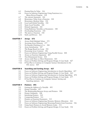 Contents ix
6.5 Passing Data by Value 316
6.6 Focus on Software Engineering: Using Functions in a
Menu-Driven Program 318
6.7 The return Statement 322
6.8 Returning a Value from a Function 324
6.9 Returning a Boolean Value 332
6.10 Local and Global Variables 334
6.11 Static Local Variables 342
6.12 Default Arguments 345
6.13 Using Reference Variables as Parameters 348
6.14 Overloading Functions 354
6.15 The exit() Function 358
6.16 Stubs and Drivers 361
CHAPTER 7 Arrays 375
7.1 Arrays Hold Multiple Values 375
7.2 Accessing Array Elements 377
7.3 No Bounds Checking in C++ 384
7.4 Array Initialization 387
7.5 The Range-Based for Loop 392
7.6 Processing Array Contents 396
7.7 Focus on Software Engineering: Using Parallel Arrays 404
7.8 Arrays as Function Arguments 407
7.9 Two-Dimensional Arrays 418
7.10 Arrays with Three or More Dimensions 425
7.11 Focus on Problem Solving and Program Design: A Case Study 427
7.12 If You Plan to Continue in Computer Science: Introduction to the
STL vector 429
CHAPTER 8 Searching and Sorting Arrays 457
8.1 Focus on Software Engineering: Introduction to Search Algorithms 457
8.2 Focus on Problem Solving and Program Design: A Case Study 463
8.3 Focus on Software Engineering: Introduction to Sorting Algorithms 470
8.4 Focus on Problem Solving and Program Design: A Case Study 477
8.5 If You Plan to Continue in Computer Science: Sorting and
Searching vectors 485
CHAPTER 9 Pointers 495
9.1 Getting the Address of a Variable 495
9.2 Pointer Variables 497
9.3 The Relationship Between Arrays and Pointers 504
9.4 Pointer Arithmetic 508
9.5 Initializing Pointers 510
9.6 Comparing Pointers 511
9.7 Pointers as Function Parameters 513
9.8 Focus on Software Engineering: Dynamic Memory Allocation 522
9.9 Focus on Software Engineering: Returning Pointers from Functions 526
9.10 Using Smart Pointers to Avoid Memory Leaks 533
9.11 Focus on Problem Solving and Program Design: A Case Study 536
 