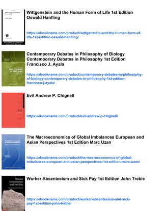 Wittgenstein and the Human Form of Life 1st Edition
Oswald Hanfling
https://ebookname.com/product/wittgenstein-and-the-human-form-of-
life-1st-edition-oswald-hanfling/
Contemporary Debates in Philosophy of Biology
Contemporary Debates in Philosophy 1st Edition
Francisco J. Ayala
https://ebookname.com/product/contemporary-debates-in-philosophy-
of-biology-contemporary-debates-in-philosophy-1st-edition-
francisco-j-ayala/
Evil Andrew P. Chignell
https://ebookname.com/product/evil-andrew-p-chignell/
The Macroeconomics of Global Imbalances European and
Asian Perspectives 1st Edition Marc Uzan
https://ebookname.com/product/the-macroeconomics-of-global-
imbalances-european-and-asian-perspectives-1st-edition-marc-uzan/
Worker Absenteeism and Sick Pay 1st Edition John Treble
https://ebookname.com/product/worker-absenteeism-and-sick-
pay-1st-edition-john-treble/
 