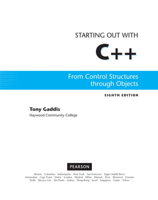 C++
EIGHTH ED ITIO N
STARTING OUT WITH
C++
From Control Structures
through Objects
Tony Gaddis
Haywood Community College
Boston Columbus Indianapolis New York San Francisco Upper Saddle River
Amsterdam Cape Town Dubai London Madrid Milan Munich Paris Montreal Toronto
Delhi Mexico City São Paulo Sydney Hong Kong Seoul Singapore Taipei Tokyo
 